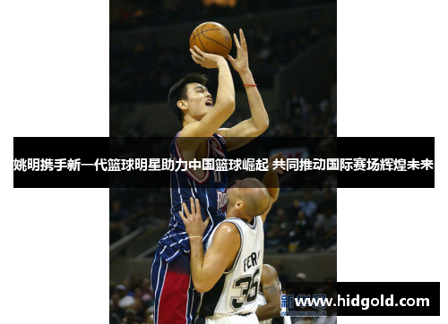 姚明携手新一代篮球明星助力中国篮球崛起 共同推动国际赛场辉煌未来