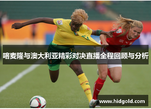 喀麦隆与澳大利亚精彩对决直播全程回顾与分析